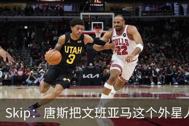 Skip：唐斯把文班亚马这个外星人打成了地球人 他不像切特怕文班